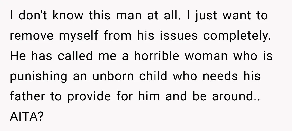 I don't know this man at all. I just want to remove myself from his issues completely. He has called me a horrible woman who is punishing an unborn child...
