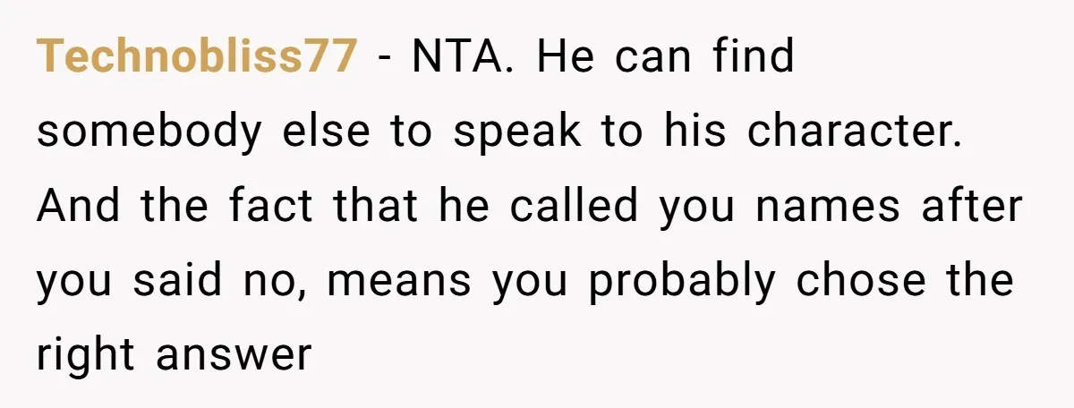 Technobliss77 − NTA. He can find somebody else to speak to his character. And the fact that he called you names after you said no, means you probably chose the...