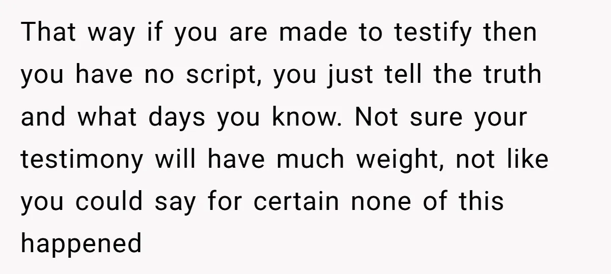 That way if you are made to testify then you have no script, you just tell the truth and what days you know. Not sure your testimony will have much...