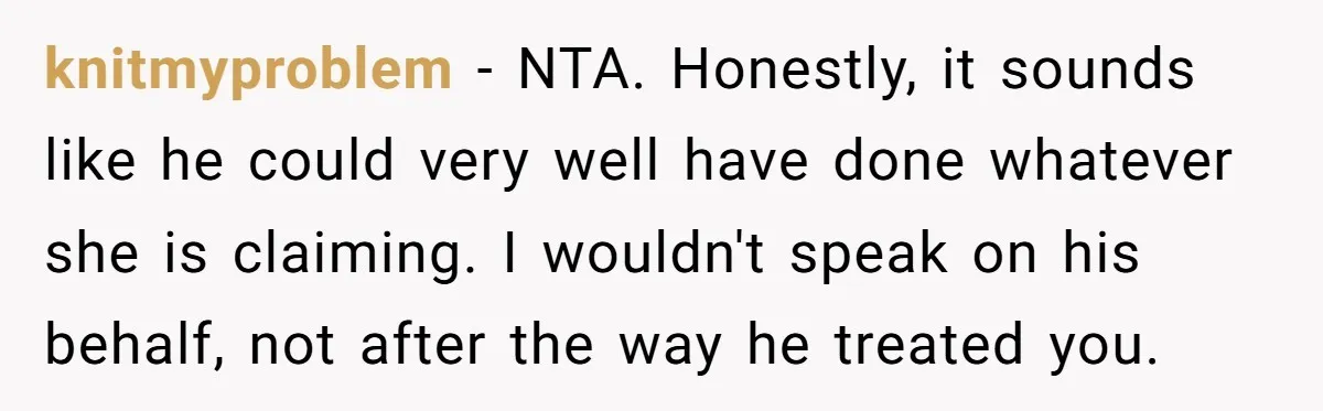 knitmyproblem − NTA. Honestly, it sounds like he could very well have done whatever she is claiming. I wouldn't speak on his behalf, not after the way he treated you.