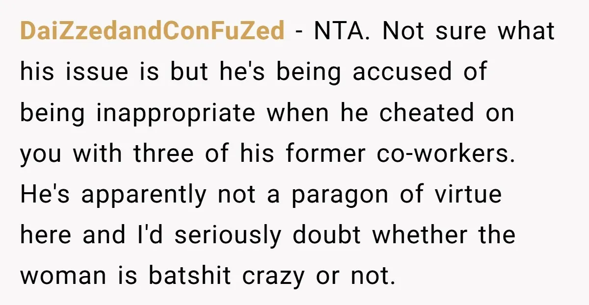 DaiZzedandConFuZed − NTA. Not sure what his issue is but he's being accused of being inappropriate when he cheated on you with three of his former co-workers. He's apparently not...