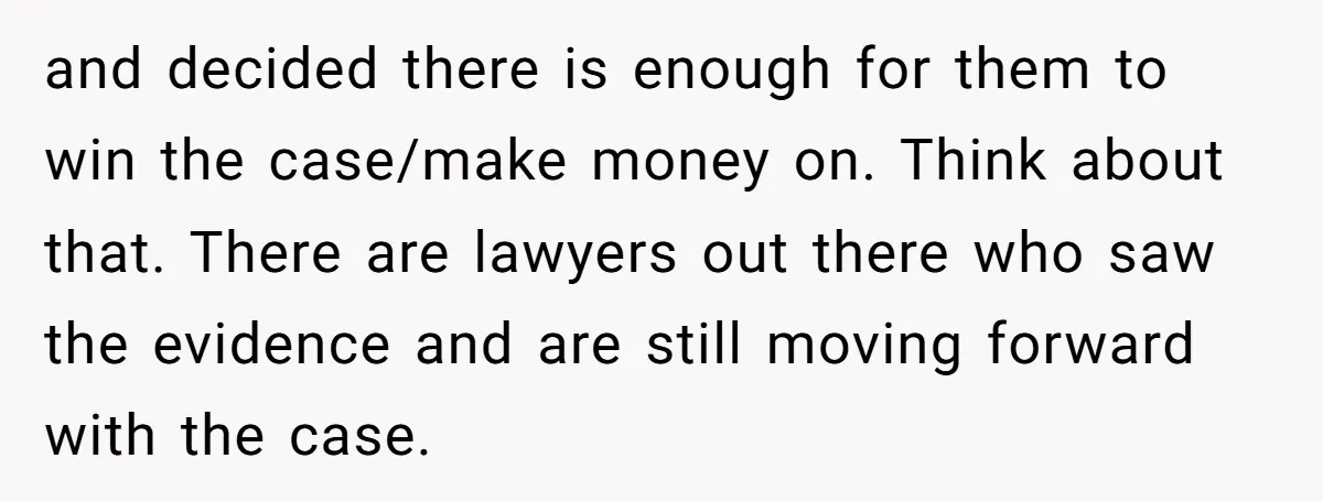 and decided there is enough for them to win the case/make money on. Think about that. There are lawyers out there who saw the evidence and are still moving forward...