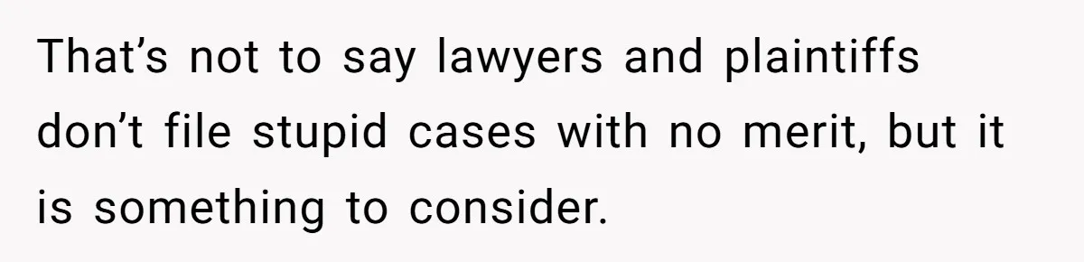 That’s not to say lawyers and plaintiffs don’t file stupid cases with no merit, but it is something to consider.
