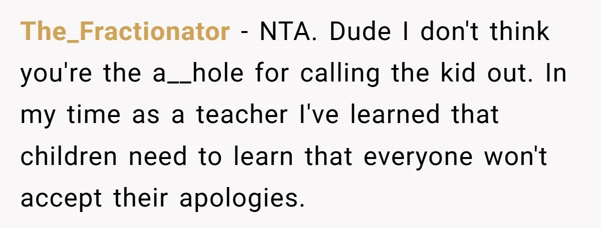 The_Fractionator − NTA. Dude I don't think you're the a__hole for calling the kid out. In my time as a teacher I've learned that children need to learn that everyone...