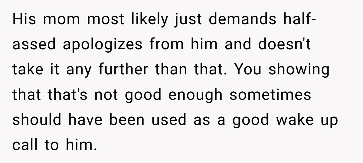 His mom most likely just demands half-assed apologizes from him and doesn't take it any further than that. You showing that that's not good enough sometimes should have been used...