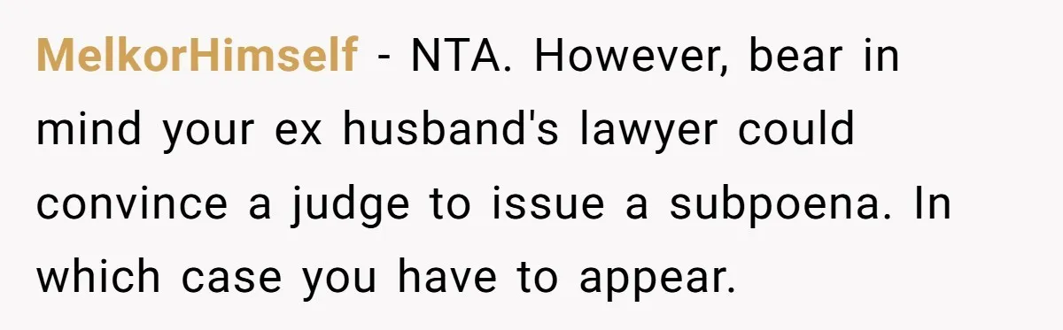 MelkorHimself − NTA. However, bear in mind your ex husband's lawyer could convince a judge to issue a subpoena. In which case you have to appear.