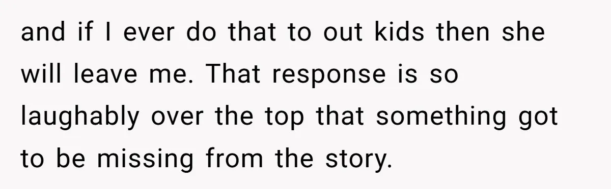 and if I ever do that to out kids then she will leave me. That response is so laughably over the top that something got to be missing from the...