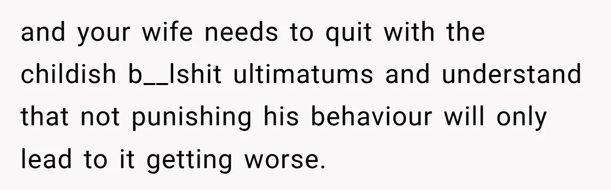 and your wife needs to quit with the childish b__lshit ultimatums and understand that not punishing his behaviour will only lead to it getting worse.