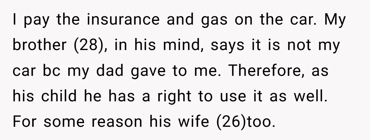 I pay the insurance and gas on the car. My brother (28), in his mind, says it is not my car bc my dad gave to me. Therefore, as his...