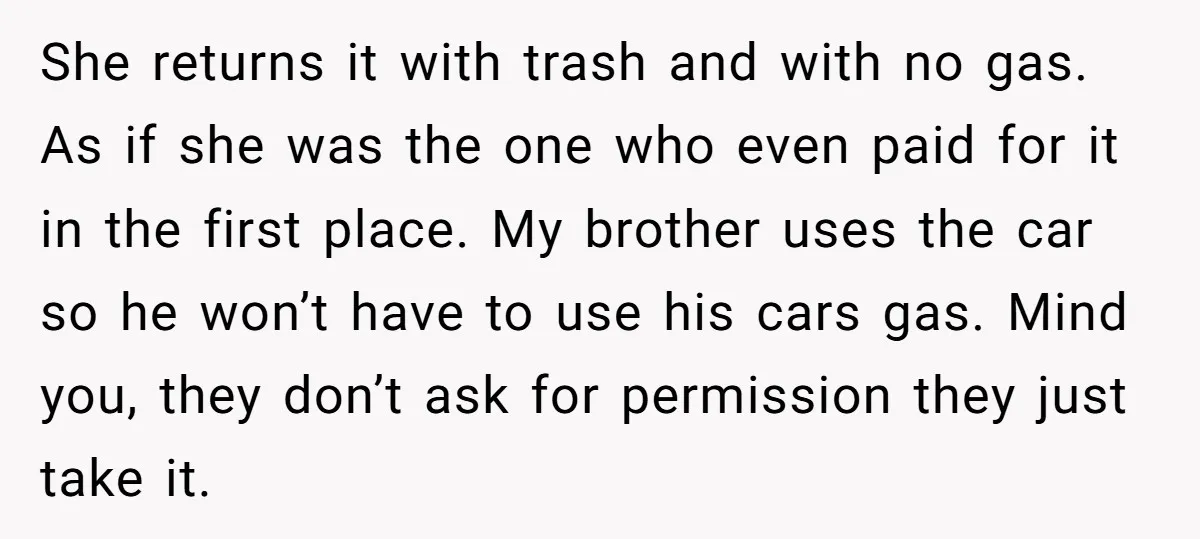 She returns it with trash and with no gas. As if she was the one who even paid for it in the first place. My brother uses the car so...
