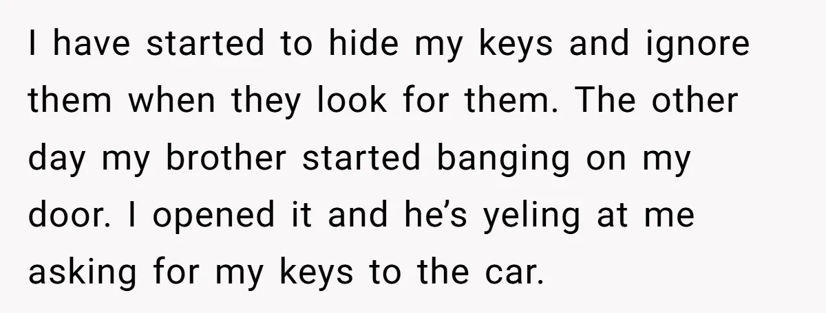 I have started to hide my keys and ignore them when they look for them. The other day my brother started banging on my door. I opened it and he’s...