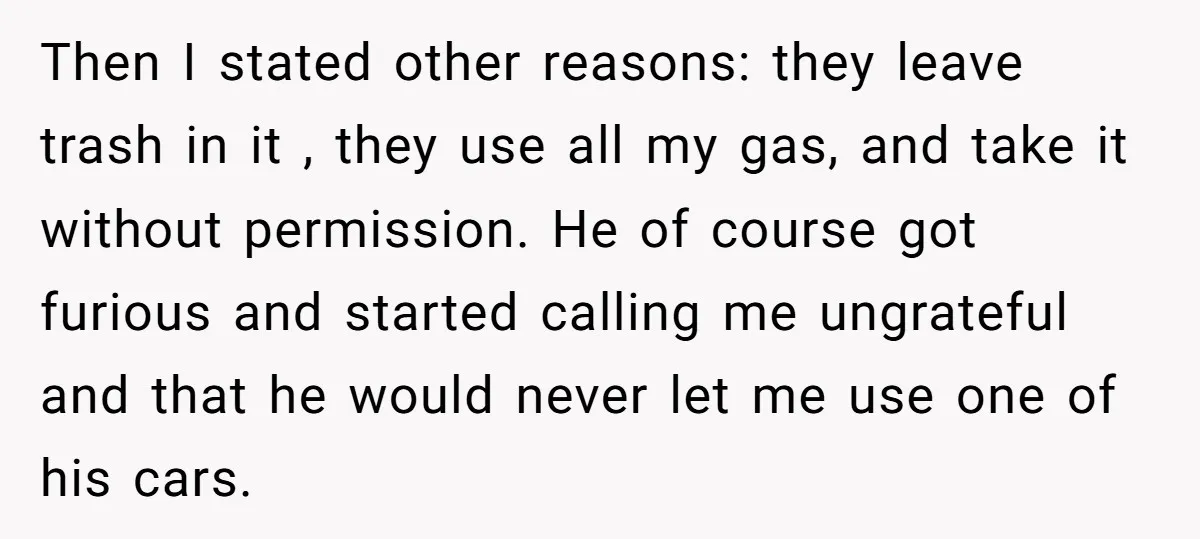 Then I stated other reasons: they leave trash in it , they use all my gas, and take it without permission. He of course got furious and started calling me...
