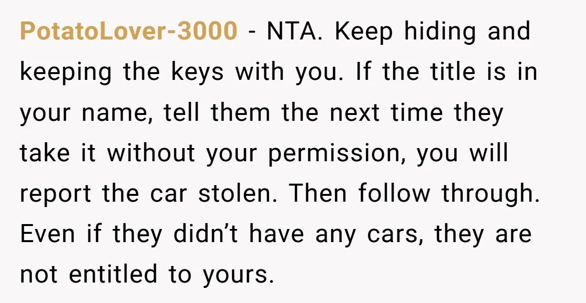 PotatoLover-3000 − NTA. Keep hiding and keeping the keys with you. If the title is in your name, tell them the next time they take it without your permission, you...