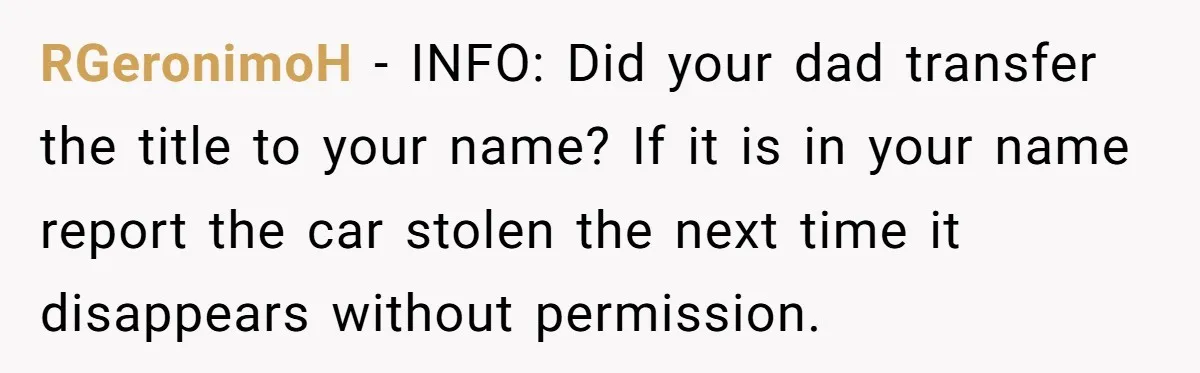 RGeronimoH − INFO: Did your dad transfer the title to your name? If it is in your name report the car stolen the next time it disappears without permission.
