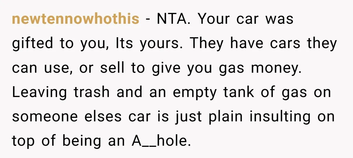 newtennowhothis − NTA. Your car was gifted to you, Its yours. They have cars they can use, or sell to give you gas money. Leaving trash and an empty tank...