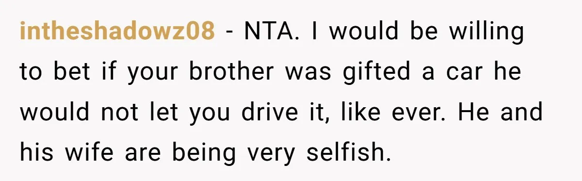 intheshadowz08 − NTA. I would be willing to bet if your brother was gifted a car he would not let you drive it, like ever. He and his wife are...