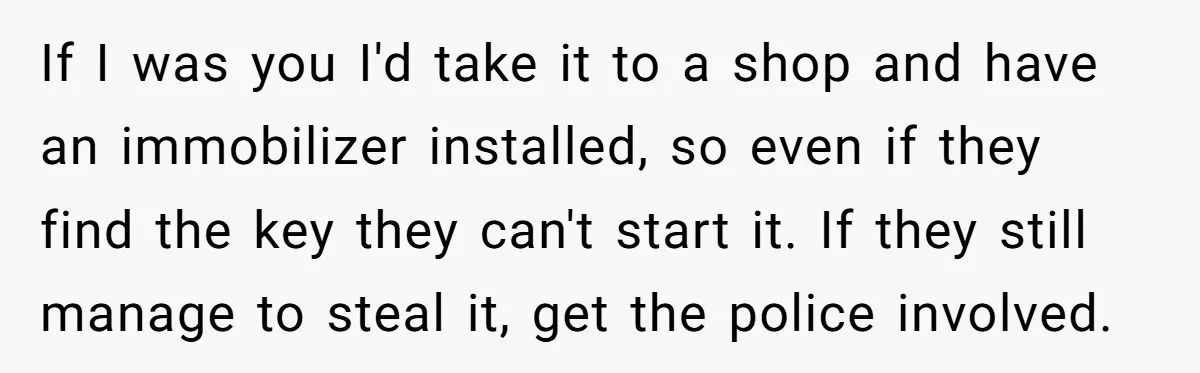 If I was you I'd take it to a shop and have an immobilizer installed, so even if they find the key they can't start it. If they still manage...