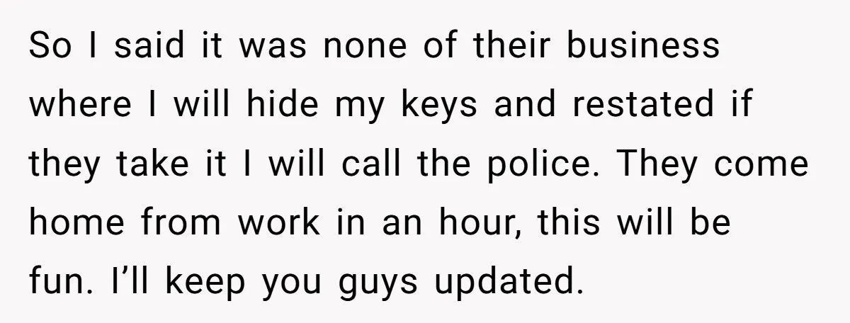 So I said it was none of their business where I will hide my keys and restated if they take it I will call the police. They come home from...