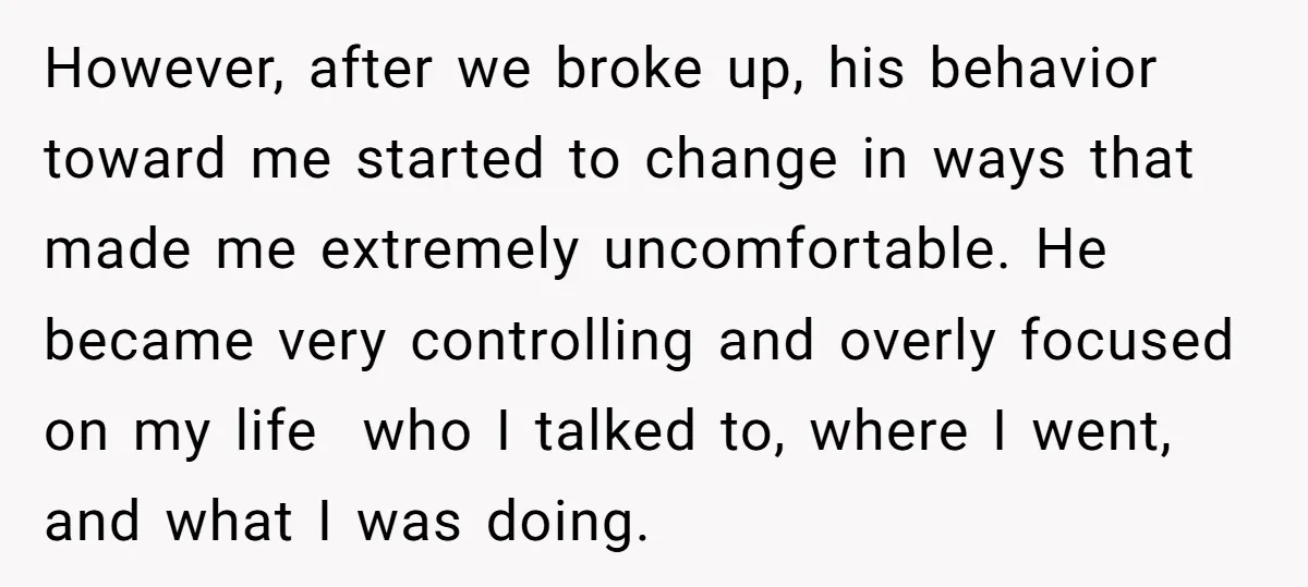 However, after we broke up, his behavior toward me started to change in ways that made me extremely uncomfortable. He became very controlling and overly focused on my life who...