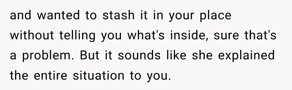 and wanted to stash it in your place without telling you what's inside, sure that's a problem. But it sounds like she explained the entire situation to you.