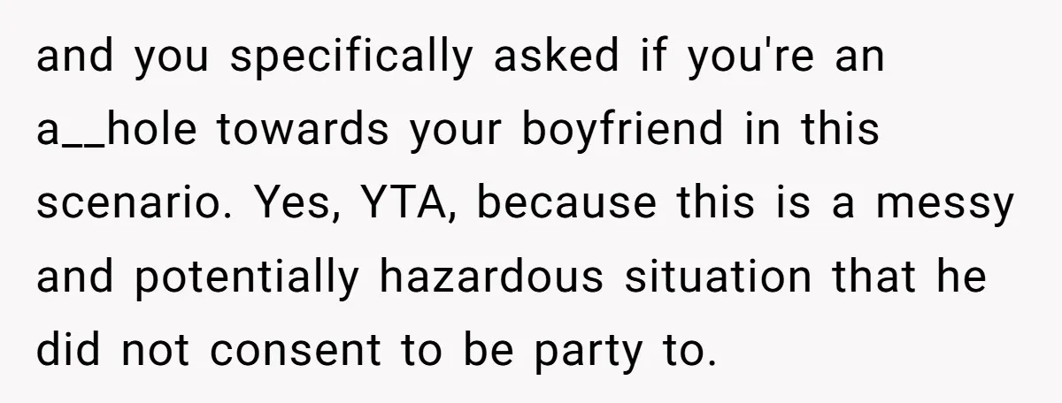 and you specifically asked if you're an a__hole towards your boyfriend in this scenario. Yes, YTA, because this is a messy and potentially hazardous situation that he did not consent...