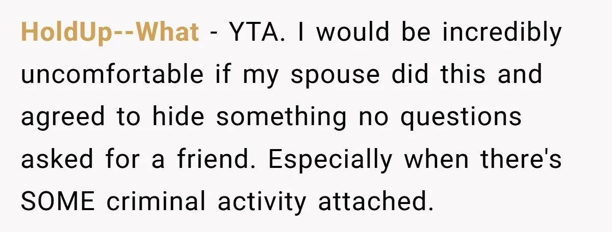 HoldUp--What − YTA. I would be incredibly uncomfortable if my spouse did this and agreed to hide something no questions asked for a friend. Especially when there's SOME criminal activity...