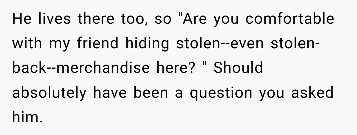 He lives there too, so "Are you comfortable with my friend hiding stolen--even stolen-back--merchandise here? " Should absolutely have been a question you asked him.