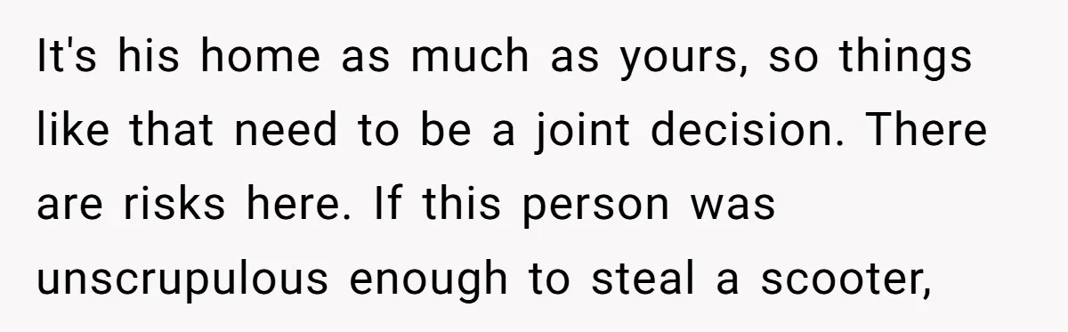 It's his home as much as yours, so things like that need to be a joint decision. There are risks here. If this person was unscrupulous enough to steal a...