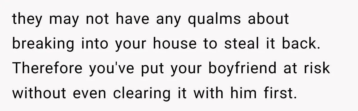they may not have any qualms about breaking into your house to steal it back. Therefore you've put your boyfriend at risk without even clearing it with him first.