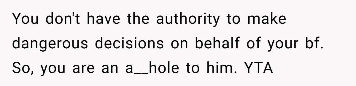 You don't have the authority to make dangerous decisions on behalf of your bf. So, you are an a__hole to him. YTA