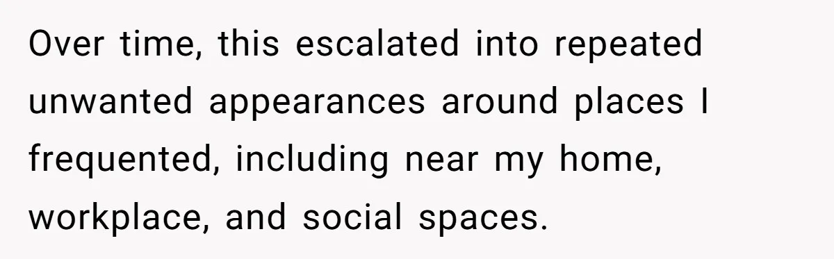 Over time, this escalated into repeated unwanted appearances around places I frequented, including near my home, workplace, and social spaces.