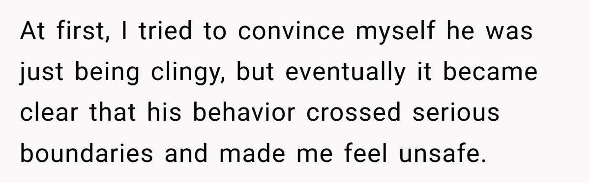 At first, I tried to convince myself he was just being clingy, but eventually it became clear that his behavior crossed serious boundaries and made me feel unsafe.