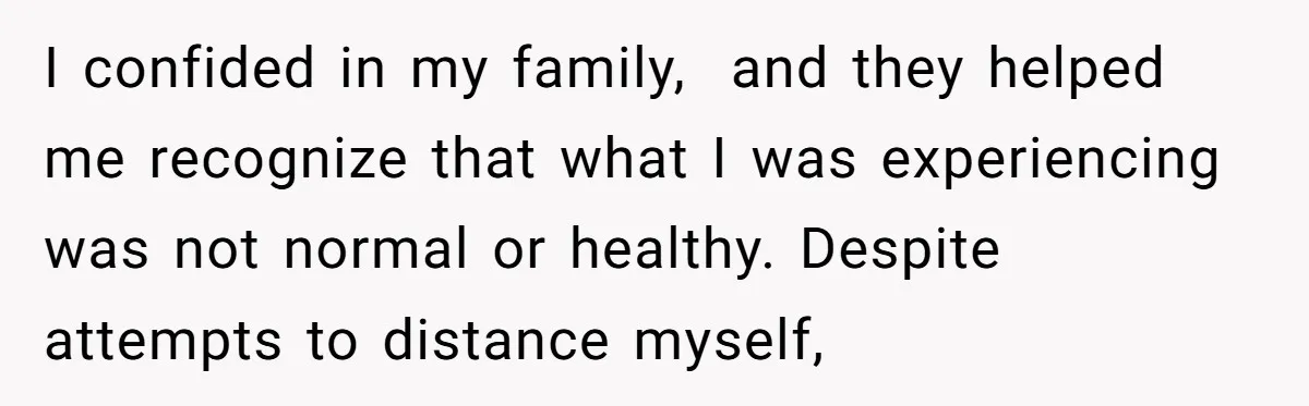 I confided in my family, and they helped me recognize that what I was experiencing was not normal or healthy. Despite attempts to distance myself,