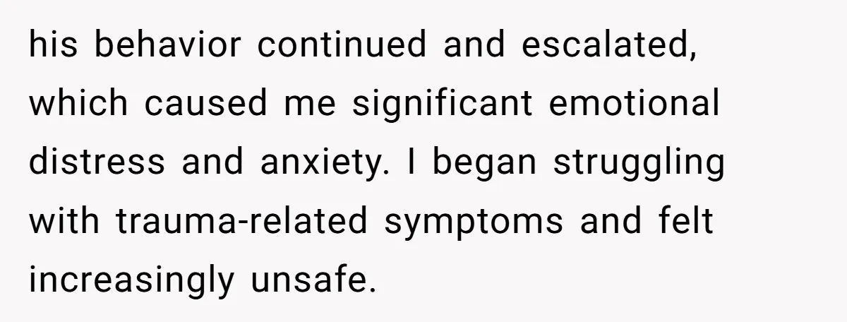 his behavior continued and escalated, which caused me significant emotional distress and anxiety. I began struggling with trauma-related symptoms and felt increasingly unsafe.