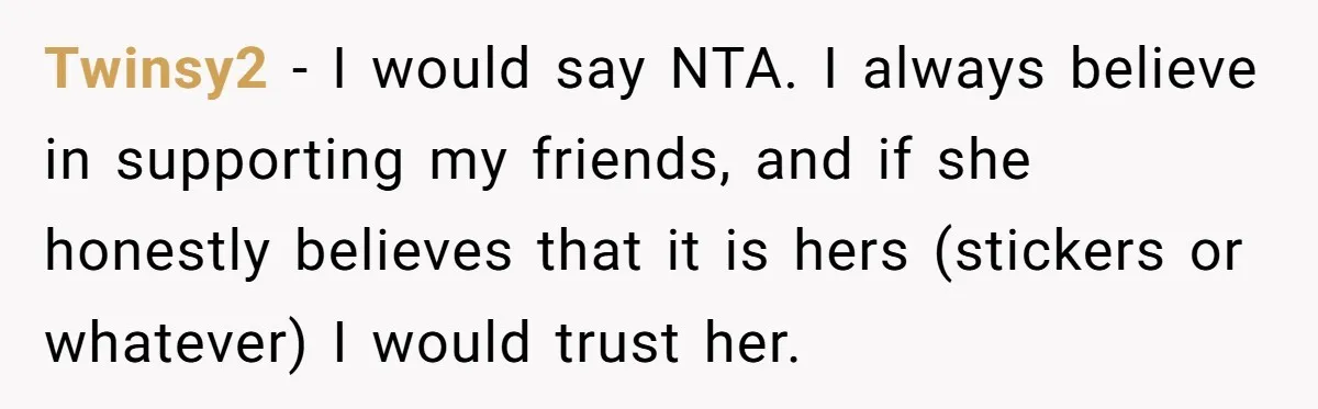 Twinsy2 − I would say NTA. I always believe in supporting my friends, and if she honestly believes that it is hers (stickers or whatever) I would trust her.