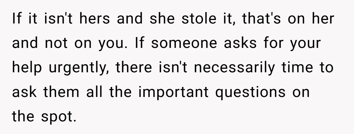 If it isn't hers and she stole it, that's on her and not on you. If someone asks for your help urgently, there isn't necessarily time to ask them all...