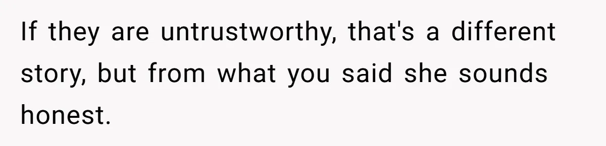 If they are untrustworthy, that's a different story, but from what you said she sounds honest.