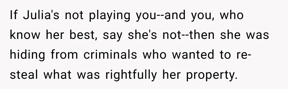 If Julia's not playing you--and you, who know her best, say she's not--then she was hiding from criminals who wanted to re-steal what was rightfully her property.
