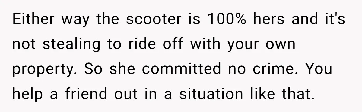 Either way the scooter is 100% hers and it's not stealing to ride off with your own property. So she committed no crime. You help a friend out in a...