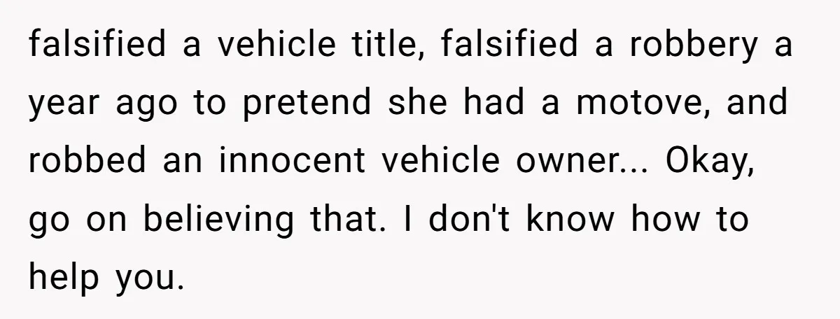falsified a vehicle title, falsified a robbery a year ago to pretend she had a motove, and robbed an innocent vehicle owner... Okay, go on believing that. I don't know...