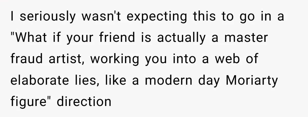 I seriously wasn't expecting this to go in a "What if your friend is actually a master fraud artist, working you into a web of elaborate lies, like a modern...