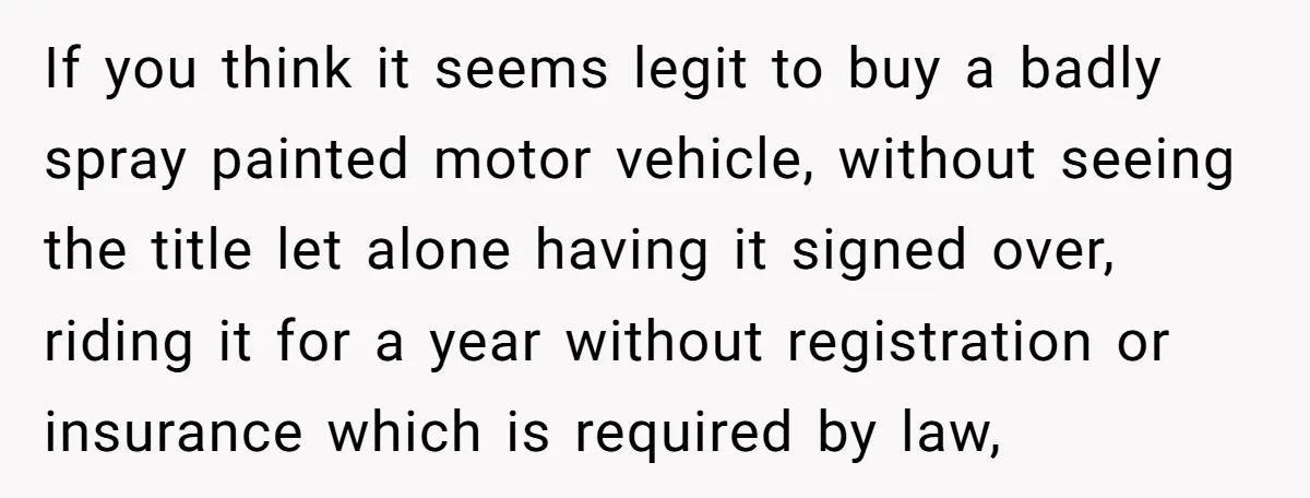 If you think it seems legit to buy a badly spray painted motor vehicle, without seeing the title let alone having it signed over, riding it for a year without...