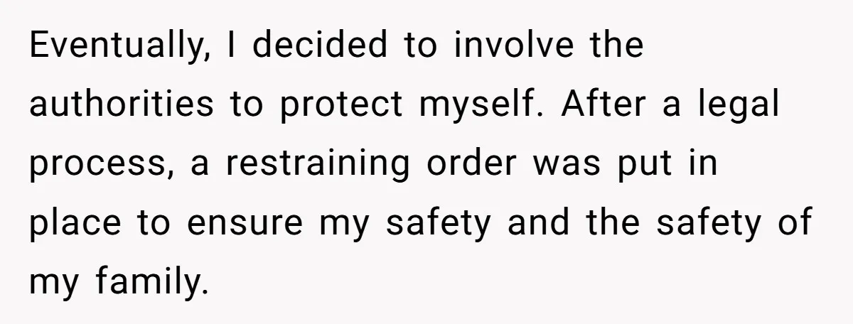 Eventually, I decided to involve the authorities to protect myself. After a legal process, a restraining order was put in place to ensure my safety and the safety of my...