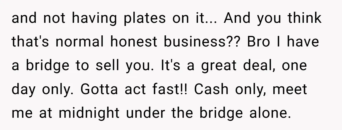 and not having plates on it... And you think that's normal honest business?? Bro I have a bridge to sell you. It's a great deal, one day only. Gotta act...
