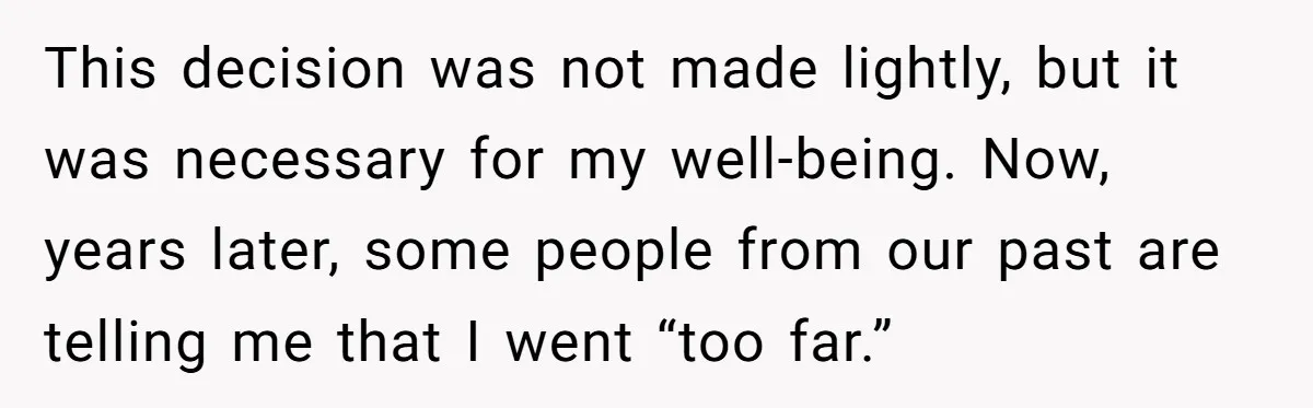 This decision was not made lightly, but it was necessary for my well-being. Now, years later, some people from our past are telling me that I went “too far.”