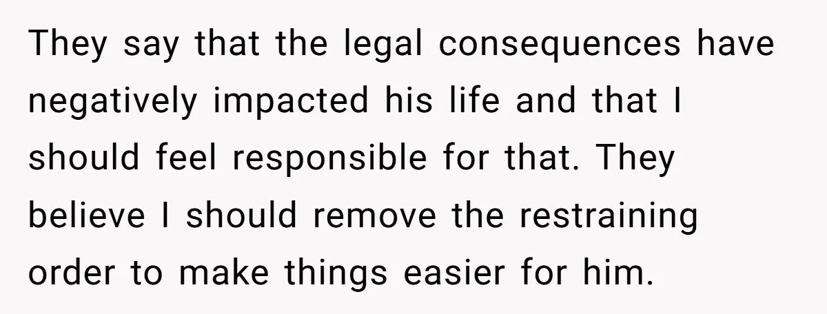 They say that the legal consequences have negatively impacted his life and that I should feel responsible for that. They believe I should remove the restraining order to make things...