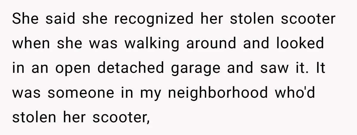 She said she recognized her stolen scooter when she was walking around and looked in an open detached garage and saw it. It was someone in my neighborhood who'd stolen...