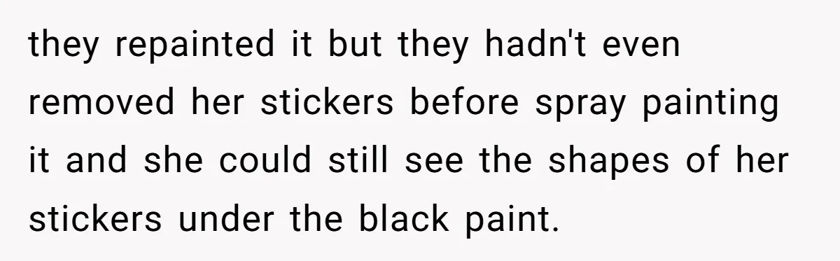 they repainted it but they hadn't even removed her stickers before spray painting it and she could still see the shapes of her stickers under the black paint.