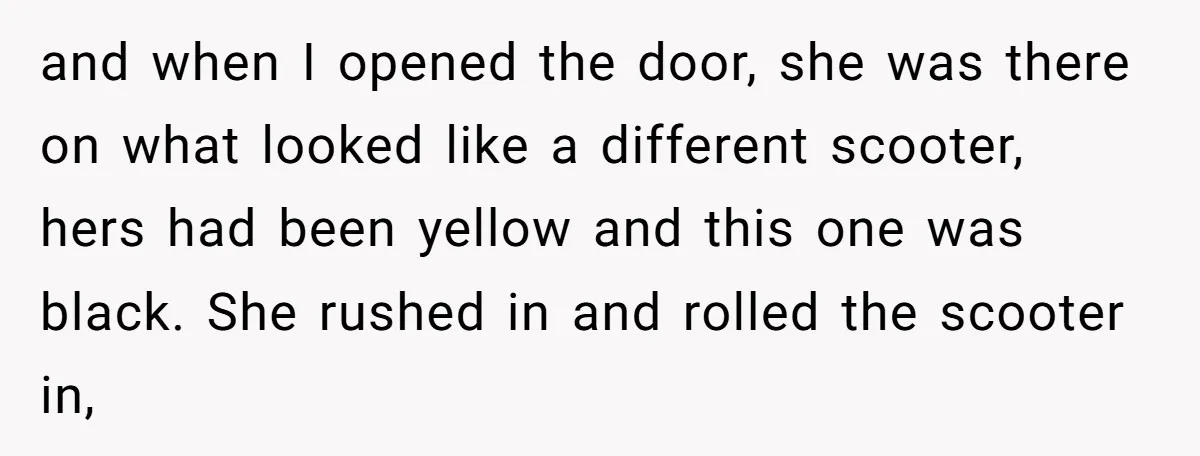 and when I opened the door, she was there on what looked like a different scooter, hers had been yellow and this one was black. She rushed in and rolled...