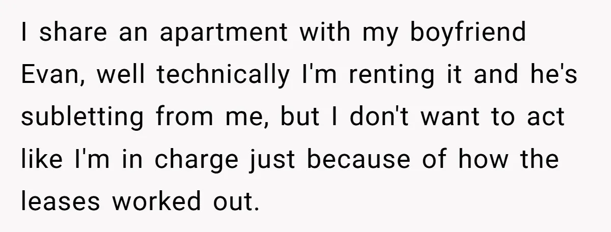 I share an apartment with my boyfriend Evan, well technically I'm renting it and he's subletting from me, but I don't want to act like I'm in charge just because...